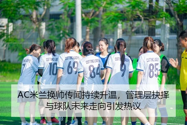 AC米兰换帅传闻持续升温，管理层抉择与球队未来走向引发热议
